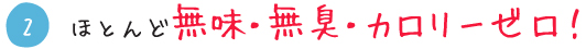 ほとんど無味・無臭・カロリーゼロ！