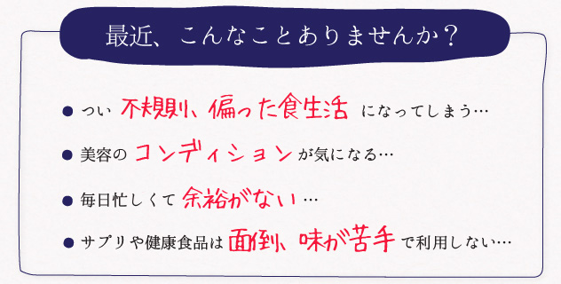 最近、こんなことありませんか?つい 不規則、偏った食生活 になってしまう・・・髪がパサつく、肌が荒れる、むくみやすい ・・・ストレスがたまってイライラ する・・・サプリや健康食品は面倒、味が苦手で利用しない・・・