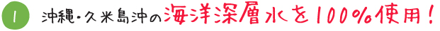 沖縄・久米島沖の海洋深層水を100％使用！