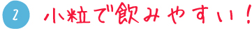 2 小粒で飲みやすい！