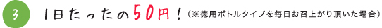 3 1日たったの50円！（※徳用ボトルタイプを毎日お召上がり頂いた場合）