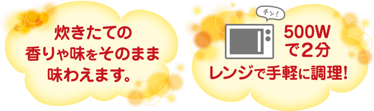 炊きたての香りや味をそのまま味わえます。500Wwで2分レンジで簡単調理!