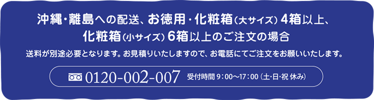 沖縄・離島への配送、お徳用・化粧箱(大サイズ)4箱以上、化粧箱(小サイズ)6箱以上のご注文の場合送料が別途必要となります。お見積りいたしますので、お電話にてご注文をお願いいたします。0120-002-007